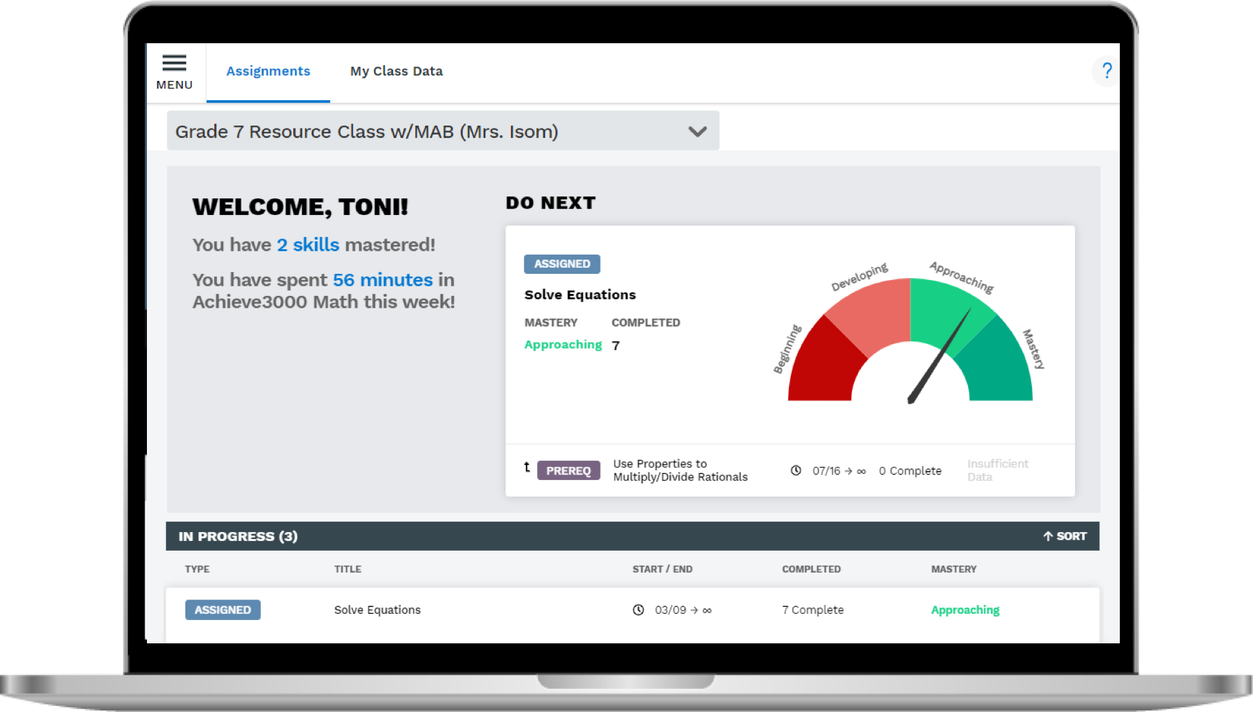 Navigation world wide web and menu (food) | Assignments, Grade 7 Resource Class / MAB ( Mrs. Isom ), WELCOME, TONI ! You have 2 skills mastered ! You have spent 56 minutes in Achieve3000 Math this week !, IN PROGRESS ( 3 ), TYPE, My Class Data, ASSIGNED, TITLE, Solve Equations, NEXT, ASSIGNED, Solve Equations MASTERY Approaching 7, t, PREREQ, COMPLETED, Use Properties to Multiply / Divide Rationals, START END, Beginning, Developing, COMPLETED, 7 Complete, Approaching, Complete, Insufficient Data, MASTERY, Approaching, ?