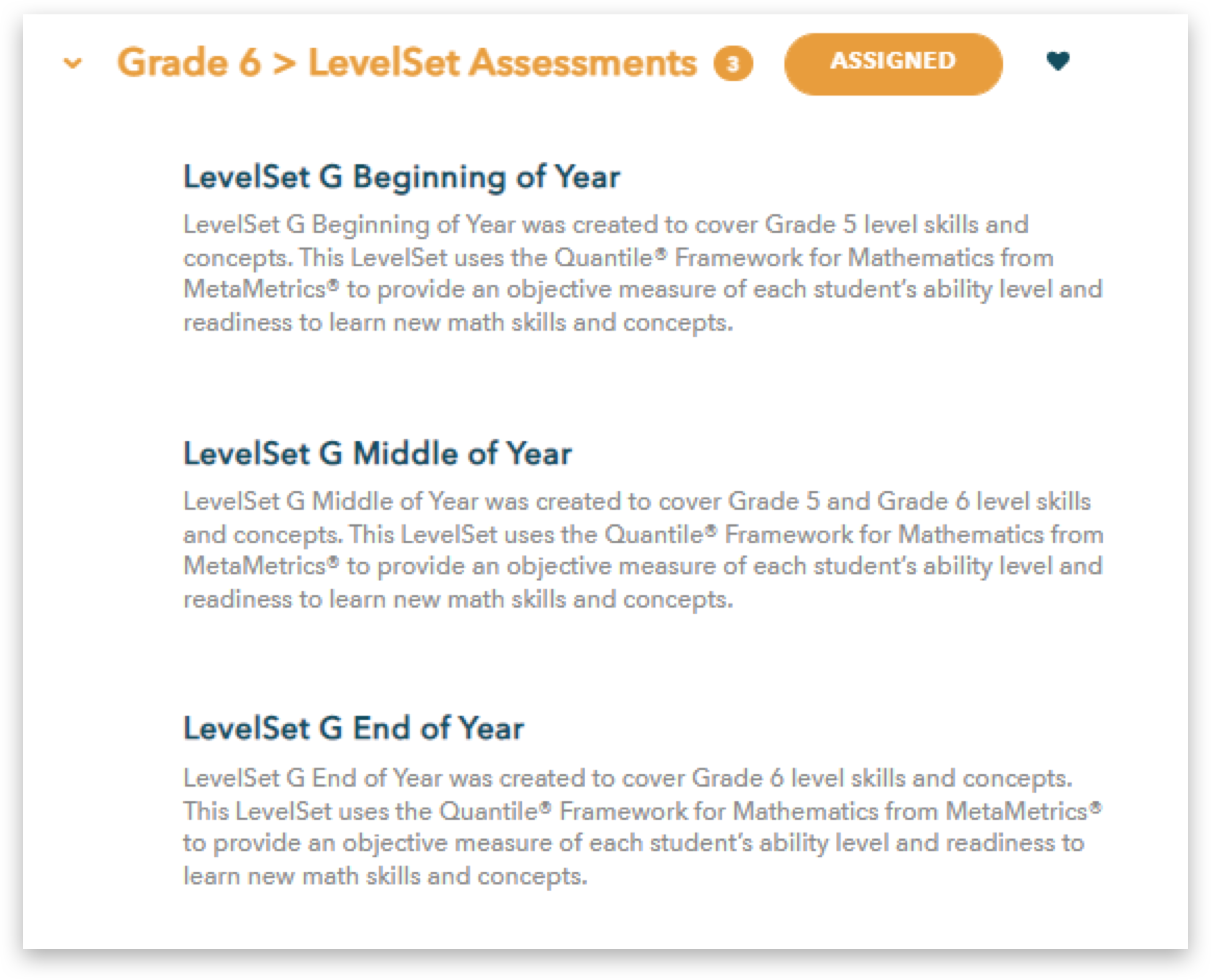 Grade 6 LevelSet Assessments 3, ASSIGNED, LevelSet G Beginning of Year LevelSet G Beginning of Year was created to cover Grade 5 level skills and concepts. This LevelSet uses the Quantile Framework for Mathematics from MetaMetrics to provide an objective measure of each student's ability level and readiness to learn new math skills and concepts. LevelSet G Middle of Year LevelSet G Middle of Year was created to cover Grade 5 and Grade 6 level skills and concepts. This LevelSet uses the Quantile® Framework for Mathematics from MetaMetrics to provide an objective measure of each student's ability level and readiness to learn new math skills and concepts. LevelSet G End of Year LevelSet G End of Year was created to cover Grade 6 level skills and concepts. This LevelSet uses the Quantile® Framework for Mathematics from MetaMetricsⓇ to provide an objective measure of each student's ability level and readiness to learn new math skills and concepts.