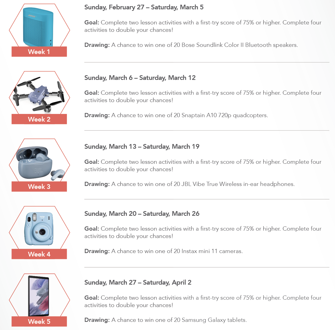 Sunday, February 27 Saturday, March 5, Goal : Complete two lesson activities with a first - try score of 75 % or higher. Complete four activities to your chances !, Drawing : A chance to win one of 20 Bose Soundlink Color Bluetooth speakers. Week 1, Sunday, March 6 Saturday, March 12, Goal : Complete two lesson activities with a first - try score of 75 % or higher. Complete four activities to double your chances !, Week 2, Drawing : A chance to win one of 20 Snaptain A10 720p quadcopters. Sunday, March 13 Saturday, March 19, Goal : Complete two lesson activities with a first - try score of 75 % or higher. Complete four activities to double your chances !, Week 3, Drawing : A chance to win one of 20 JBL Vibe True Wireless in - ear headphones. Sunday, March 20 - Saturday, March 26, Goal : Complete two lesson activities with a first - try score of 75 % or higher. Complete four activities to double your chances !, Week 4, Drawing : A chance to win one of 20 Instax mini 11 cameras. Sunday, March 27 Saturday, April 2, Goal : Complete two lesson activities with a first - try score of 75 % or higher. Complete four activities to double your chances !, Week 5, Drawing : A chance to win one of 20 Samsung Galaxy tablets.